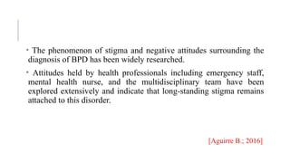 • The phenomenon of stigma and negative attitudes surrounding the
diagnosis of BPD has been widely researched.
• Attitudes held by health professionals including emergency staff,
mental health nurse, and the multidisciplinary team have been
explored extensively and indicate that long-standing stigma remains
attached to this disorder.
[Aguirre B.; 2016]
 