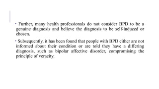 • Further, many health professionals do not consider BPD to be a
genuine diagnosis and believe the diagnosis to be self-induced or
chosen.
• Subsequently, it has been found that people with BPD either are not
informed about their condition or are told they have a differing
diagnosis, such as bipolar affective disorder, compromising the
principle of veracity.
 