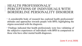 HEALTH PROFESSIONALS’
PERCEPTIONS OF INDIVIDUALS WITH
BORDERLINE PERSONALITY DISORDER
• A considerable body of research has explored health professionals’
attitudes and approaches towards people with BPD, highlighting the
stigma associated with the diagnosis.
• Findings indicated that health professionals were less validating of
the subjective experiences of individuals with BPD in comparison to
those who have other mental health diagnoses.
[Lester R. et al; 2020]
 
