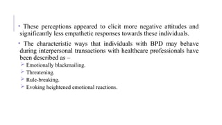 • These perceptions appeared to elicit more negative attitudes and
significantly less empathetic responses towards these individuals.
• The characteristic ways that individuals with BPD may behave
during interpersonal transactions with healthcare professionals have
been described as –
 Emotionally blackmailing.
 Threatening.
 Rule-breaking.
 Evoking heightened emotional reactions.
 