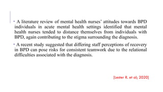• A literature review of mental health nurses’ attitudes towards BPD
individuals in acute mental health settings identified that mental
health nurses tended to distance themselves from individuals with
BPD, again contributing to the stigma surrounding the diagnosis.
• A recent study suggested that differing staff perceptions of recovery
in BPD can pose risks for consistent teamwork due to the relational
difficulties associated with the diagnosis.
[Lester R. et al; 2020]
 