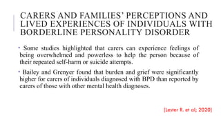CARERS AND FAMILIES’ PERCEPTIONS AND
LIVED EXPERIENCES OF INDIVIDUALS WITH
BORDERLINE PERSONALITY DISORDER
• Some studies highlighted that carers can experience feelings of
being overwhelmed and powerless to help the person because of
their repeated self-harm or suicide attempts.
• Bailey and Grenyer found that burden and grief were significantly
higher for carers of individuals diagnosed with BPD than reported by
carers of those with other mental health diagnoses.
[Lester R. et al; 2020]
 