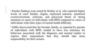 • Similar findings were noted by Kirtley et al. who reported higher
levels of carer burden, stigma, expressed emotion, emotional
overinvolvement, criticism, and perceived threat of strong
emotions in carers of individuals with BPD compared to carers of
individuals with other types of mental health difficulty.
• Giffin discovered that the broader family, as reported by parents
of individuals with BPD, tended to have less tolerance for
behaviors associated with the diagnosis and seemed readier to
express their expectations that they should take more
responsibility for their actions.
 