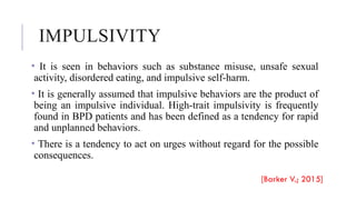 IMPULSIVITY
• It is seen in behaviors such as substance misuse, unsafe sexual
activity, disordered eating, and impulsive self-harm.
• It is generally assumed that impulsive behaviors are the product of
being an impulsive individual. High-trait impulsivity is frequently
found in BPD patients and has been defined as a tendency for rapid
and unplanned behaviors.
• There is a tendency to act on urges without regard for the possible
consequences.
[Barker V.; 2015]
 