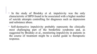 • In the study of Brodsky et al. impulsivity was the only
characteristic of BPD found to be associated with a higher number
of suicide attempts controlling for diagnoses such as depression
and substance abuse.
• Self-destructive impulsivity probably represents the clinically
most challenging part of the borderline syndrome and, as
suggested by Brodsky et al., monitoring impulsivity in patients in
the course of treatment might be a useful guide to therapeutic
response.
 