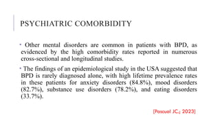 PSYCHIATRIC COMORBIDITY
• Other mental disorders are common in patients with BPD, as
evidenced by the high comorbidity rates reported in numerous
cross-sectional and longitudinal studies.
• The findings of an epidemiological study in the USA suggested that
BPD is rarely diagnosed alone, with high lifetime prevalence rates
in these patients for anxiety disorders (84.8%), mood disorders
(82.7%), substance use disorders (78.2%), and eating disorders
(33.7%).
[Pascual JC.; 2023]
 