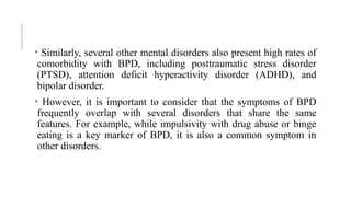 • Similarly, several other mental disorders also present high rates of
comorbidity with BPD, including posttraumatic stress disorder
(PTSD), attention deficit hyperactivity disorder (ADHD), and
bipolar disorder.
• However, it is important to consider that the symptoms of BPD
frequently overlap with several disorders that share the same
features. For example, while impulsivity with drug abuse or binge
eating is a key marker of BPD, it is also a common symptom in
other disorders.
 