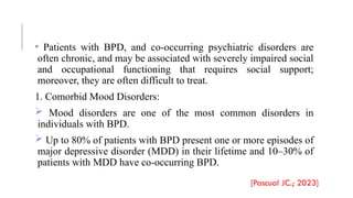 • Patients with BPD, and co-occurring psychiatric disorders are
often chronic, and may be associated with severely impaired social
and occupational functioning that requires social support;
moreover, they are often difficult to treat.
1. Comorbid Mood Disorders:
 Mood disorders are one of the most common disorders in
individuals with BPD.
 Up to 80% of patients with BPD present one or more episodes of
major depressive disorder (MDD) in their lifetime and 10–30% of
patients with MDD have co-occurring BPD.
[Pascual JC.; 2023]
 