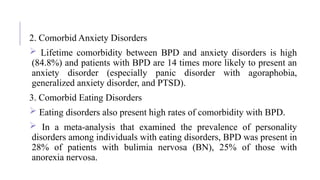 2. Comorbid Anxiety Disorders
 Lifetime comorbidity between BPD and anxiety disorders is high
(84.8%) and patients with BPD are 14 times more likely to present an
anxiety disorder (especially panic disorder with agoraphobia,
generalized anxiety disorder, and PTSD).
3. Comorbid Eating Disorders
 Eating disorders also present high rates of comorbidity with BPD.
 In a meta-analysis that examined the prevalence of personality
disorders among individuals with eating disorders, BPD was present in
28% of patients with bulimia nervosa (BN), 25% of those with
anorexia nervosa.
 