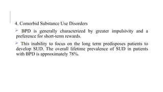 4. Comorbid Substance Use Disorders
 BPD is generally characterized by greater impulsivity and a
preference for short-term rewards.
 This inability to focus on the long term predisposes patients to
develop SUD. The overall lifetime prevalence of SUD in patients
with BPD is approximately 78%.
 
