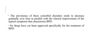 • The prevalence of these comorbid disorders tends to decrease
gradually over time in parallel with the clinical improvement of the
typical symptoms that characterize BPD.
• No drugs have yet been approved specifically for the treatment of
BPD.
 