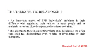 THE THERAPEUTIC RELATIONSHIP
• An important aspect of BPD individuals’ problems is their
difficulty with regulating their relation to other people and to
maintain nurturing close interpersonal relations over time.
• This extends to the clinical setting where BPD patients all too often
very soon feel disappointed over, rejected or invalidated by their
therapists.
[Campbell K. et al; 2020]
 