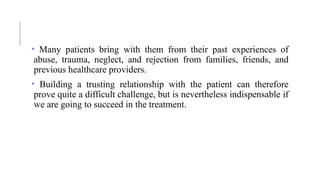 • Many patients bring with them from their past experiences of
abuse, trauma, neglect, and rejection from families, friends, and
previous healthcare providers.
• Building a trusting relationship with the patient can therefore
prove quite a difficult challenge, but is nevertheless indispensable if
we are going to succeed in the treatment.
 