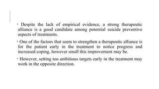 • Despite the lack of empirical evidence, a strong therapeutic
alliance is a good candidate among potential suicide preventive
aspects of treatments.
• One of the factors that seem to strengthen a therapeutic alliance is
for the patient early in the treatment to notice progress and
increased coping, however small this improvement may be.
• However, setting too ambitious targets early in the treatment may
work in the opposite direction.
 