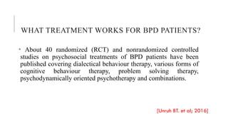 WHAT TREATMENT WORKS FOR BPD PATIENTS?
• About 40 randomized (RCT) and nonrandomized controlled
studies on psychosocial treatments of BPD patients have been
published covering dialectical behaviour therapy, various forms of
cognitive behaviour therapy, problem solving therapy,
psychodynamically oriented psychotherapy and combinations.
[Unruh BT. et al; 2016]
 
