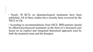 • Nearly 30 RCTs on pharmacological treatments have been
published. All of these studies have recently been reviewed by the
NICE in UK.
• According to recommendations from NICE, BPD patients should
be offered psychosocial treatments in the form of a structured care
based on an explicit and integrated theoretical approach used by
both the treatment team and the therapist.
 