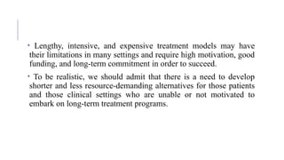 • Lengthy, intensive, and expensive treatment models may have
their limitations in many settings and require high motivation, good
funding, and long-term commitment in order to succeed.
• To be realistic, we should admit that there is a need to develop
shorter and less resource-demanding alternatives for those patients
and those clinical settings who are unable or not motivated to
embark on long-term treatment programs.
 