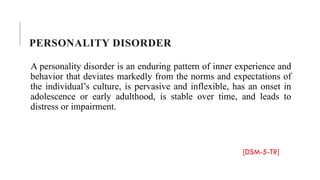 PERSONALITY DISORDER
A personality disorder is an enduring pattern of inner experience and
behavior that deviates markedly from the norms and expectations of
the individual’s culture, is pervasive and inflexible, has an onset in
adolescence or early adulthood, is stable over time, and leads to
distress or impairment.
[DSM-5-TR]
 