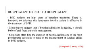 HOSPITALIZE OR NOT TO HOSPITALIZE
• BPD patients are high users of inpatient treatment. There is,
however, no evidence that long-term hospitalization is effective in
the treatment of BPD.
• Most experts suggest that if hospital admission is needed, it should
be brief and focus on crisis management.
• Clinicians often find the question of hospitalization one of the most
problematic decisions to make in the management of suicidal crises
in BPD patients.
[Campbell K. et al; 2020]
 