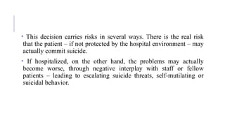 • This decision carries risks in several ways. There is the real risk
that the patient – if not protected by the hospital environment – may
actually commit suicide.
• If hospitalized, on the other hand, the problems may actually
become worse, through negative interplay with staff or fellow
patients – leading to escalating suicide threats, self-mutilating or
suicidal behavior.
 