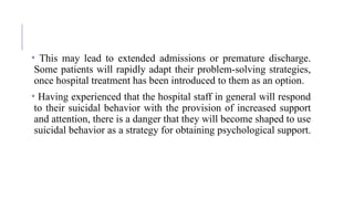 • This may lead to extended admissions or premature discharge.
Some patients will rapidly adapt their problem-solving strategies,
once hospital treatment has been introduced to them as an option.
• Having experienced that the hospital staff in general will respond
to their suicidal behavior with the provision of increased support
and attention, there is a danger that they will become shaped to use
suicidal behavior as a strategy for obtaining psychological support.
 