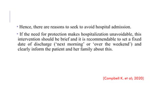 • Hence, there are reasons to seek to avoid hospital admission.
• If the need for protection makes hospitalization unavoidable, this
intervention should be brief and it is recommendable to set a fixed
date of discharge (‘next morning’ or ‘over the weekend’) and
clearly inform the patient and her family about this.
[Campbell K. et al; 2020]
 