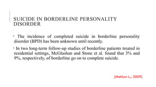 SUICIDE IN BORDERLINE PERSONALITY
DISORDER
• The incidence of completed suicide in borderline personality
disorder (BPD) has been unknown until recently.
• In two long-term follow-up studies of borderline patients treated in
residential settings, McGlashan and Stone et al. found that 3% and
9%, respectively, of borderline go on to complete suicide.
[Mehlum L.; 2009]
 