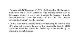 • Patients with BPD represent 9.33% of all suicides. Mehlum et al.
pointed out that a lack of control of high intensity affects such as
depression, anxiety or anger may increase the tendency towards
suicidal behavior. Thus the notion of BPD as ‘‘the suicidal
personality disorder’’ may be justified.
• On the other hand, the self-destructive tendency in subjects with
BPD may not primarily be due to the personality disorder (PD)
syndrome itself but rather be caused by some secondary or
coexisting mental disorder.
 