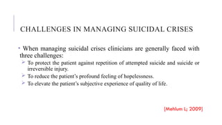 CHALLENGES IN MANAGING SUICIDAL CRISES
• When managing suicidal crises clinicians are generally faced with
three challenges:
 To protect the patient against repetition of attempted suicide and suicide or
irreversible injury.
 To reduce the patient’s profound feeling of hopelessness.
 To elevate the patient’s subjective experience of quality of life.
[Mehlum L; 2009]
 