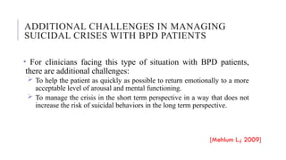 ADDITIONAL CHALLENGES IN MANAGING
SUICIDAL CRISES WITH BPD PATIENTS
• For clinicians facing this type of situation with BPD patients,
there are additional challenges:
 To help the patient as quickly as possible to return emotionally to a more
acceptable level of arousal and mental functioning.
 To manage the crisis in the short term perspective in a way that does not
increase the risk of suicidal behaviors in the long term perspective.
[Mehlum L.; 2009]
 
