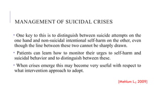 MANAGEMENT OF SUICIDAL CRISES
• One key to this is to distinguish between suicide attempts on the
one hand and non-suicidal intentional self-harm on the other, even
though the line between these two cannot be sharply drawn.
• Patients can learn how to monitor their urges to self-harm and
suicidal behavior and to distinguish between these.
• When crises emerge this may become very useful with respect to
what intervention approach to adopt.
[Mehlum L.; 2009]
 