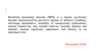 Borderline personality disorder (BPD) is a chronic psychiatric
disorder characterized by pervasive patterns of affective instability,
self-image disturbances, instability of interpersonal relationships,
marked impulsivity, and suicidal behavior (suicidal ideation and
attempt) causing significant impairment and distress in an
individual’s life.
[Kulacaoglu F.; 2018]
 