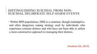 DISTINGUISHING SUICIDAL FROM NON-
SUICIDAL DELIBERATE SELF-HARM EVENTS
• Within BPD populations, DSH is a common, though maladaptive,
and often dangerous coping strategy used by individuals who
experience extreme distress and who have not been able to utilize
a more constructive approach to managing their distress.
[Maddock GR.; 2010]
 