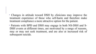 • Changes in attitude toward DSH by clinicians may improve the
treatment experience of those who self-harm and therefore make
treatment compliance a more attractive option for the patient.
• Patients with BPD and DSH may engage in both NS-DSH and S-
DSH events at different times, are motivated by a range of reasons,
may or may not seek treatment, and are also at increased risk of
subsequent suicide.
 