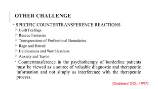 • SPECIFIC COUNTERTRANSFERENCE REACTIONS
 Guilt Feelings
 Rescue Fantasies
 Transgressions of Professional Boundaries
 Rage and Hatred
 Helplessness and Worthlessness
 Anxiety and Terror
• Countertransference in the psychotherapy of borderline patients
must be viewed as a source of valuable diagnostic and therapeutic
information and not simply as interference with the therapeutic
process.
[Gabbard GO.; 1997]
OTHER CHALLENGE
 