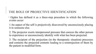 THE ROLE OF PROJECTIVE IDENTIFICATION
• Ogden has defined it as a three-step procedure in which the following
events occur:
1 An aspect of the self is projectively disavowed by unconsciously placing
it in someone else.
2. The projector exerts interpersonal pressure that coerces the other person
to experience or unconsciously identify with what has been projected.
3. The recipient of the projection (in the therapeutic situation) processes
and contains the projected contents leading to a reintrojection of them by
the patient in modified form.
 