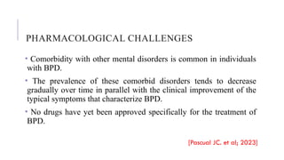 PHARMACOLOGICAL CHALLENGES
• Comorbidity with other mental disorders is common in individuals
with BPD.
• The prevalence of these comorbid disorders tends to decrease
gradually over time in parallel with the clinical improvement of the
typical symptoms that characterize BPD.
• No drugs have yet been approved specifically for the treatment of
BPD.
[Pascual JC. et al; 2023]
 