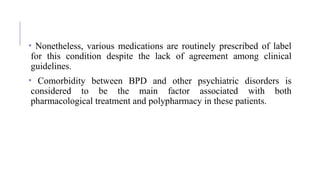 • Nonetheless, various medications are routinely prescribed of label
for this condition despite the lack of agreement among clinical
guidelines.
• Comorbidity between BPD and other psychiatric disorders is
considered to be the main factor associated with both
pharmacological treatment and polypharmacy in these patients.
 