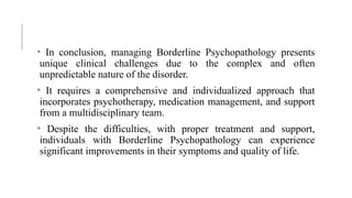 • In conclusion, managing Borderline Psychopathology presents
unique clinical challenges due to the complex and often
unpredictable nature of the disorder.
• It requires a comprehensive and individualized approach that
incorporates psychotherapy, medication management, and support
from a multidisciplinary team.
• Despite the difficulties, with proper treatment and support,
individuals with Borderline Psychopathology can experience
significant improvements in their symptoms and quality of life.
 