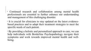 • Continued research and collaboration among mental health
professionals are essential to further enhance our understanding
and management of this challenging disorder.
• It is crucial for clinicians to stay updated on the latest evidence-
based practices and to adapt their treatment strategies to meet the
specific needs of each patient.
• By providing a holistic and personalized approach to care, we can
help individuals with Borderline Psychopathology navigate their
symptoms and work towards improved mental health and well-
being.
 