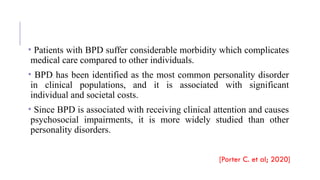 • Patients with BPD suffer considerable morbidity which complicates
medical care compared to other individuals.
• BPD has been identified as the most common personality disorder
in clinical populations, and it is associated with significant
individual and societal costs.
• Since BPD is associated with receiving clinical attention and causes
psychosocial impairments, it is more widely studied than other
personality disorders.
[Porter C. et al; 2020]
 