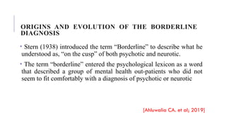 ORIGINS AND EVOLUTION OF THE BORDERLINE
DIAGNOSIS
• Stern (1938) introduced the term “Borderline” to describe what he
understood as, “on the cusp” of both psychotic and neurotic.
• The term “borderline” entered the psychological lexicon as a word
that described a group of mental health out-patients who did not
seem to fit comfortably with a diagnosis of psychotic or neurotic
[Ahluwalia CA. et al; 2019]
 