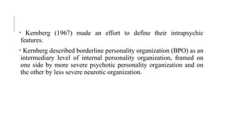 • Kernberg (1967) made an effort to define their intrapsychic
features.
• Kernberg described borderline personality organization (BPO) as an
intermediary level of internal personality organization, framed on
one side by more severe psychotic personality organization and on
the other by less severe neurotic organization.
 