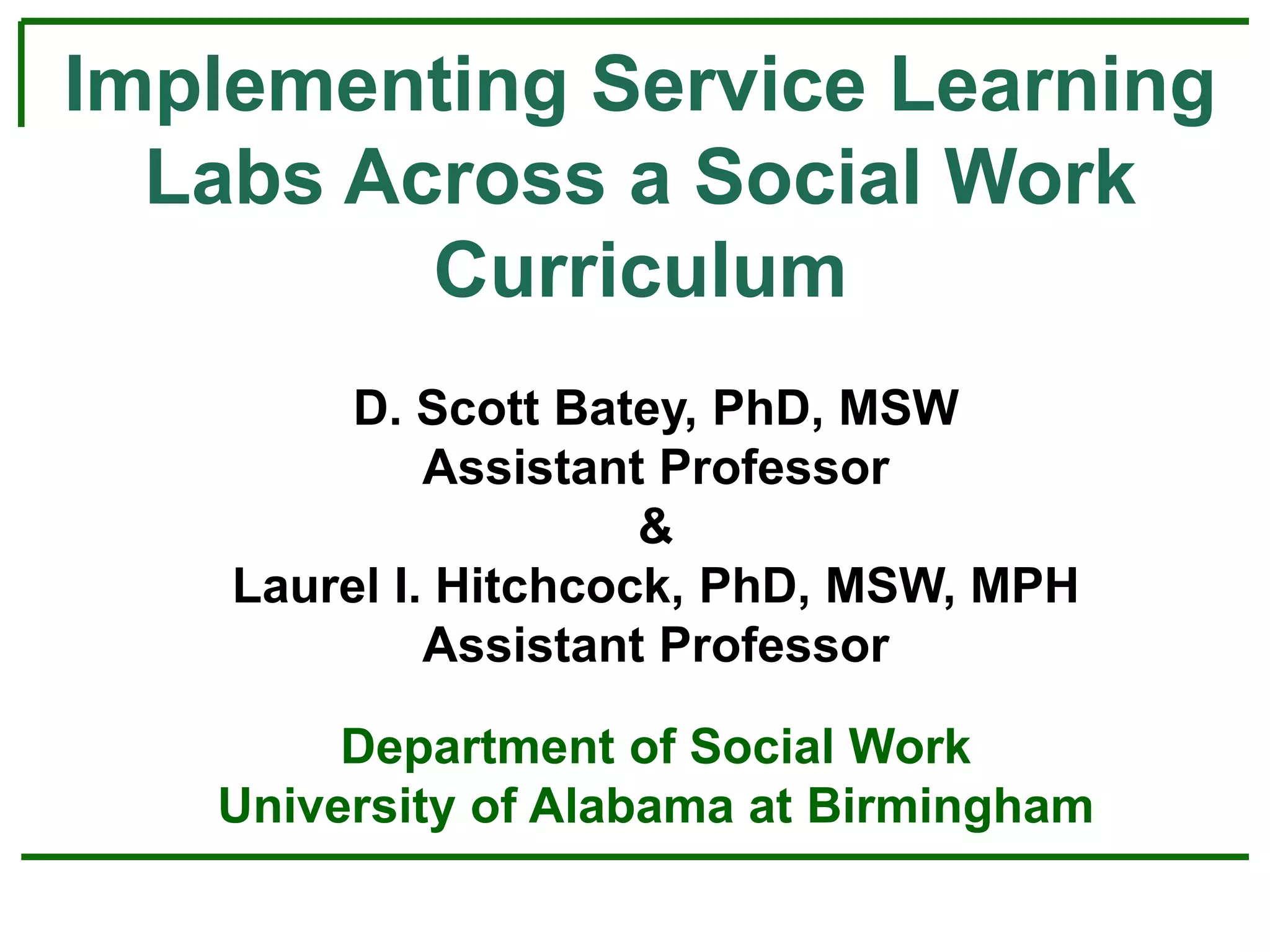 Implementing Service Learning
Labs Across a Social Work
Curriculum
D. Scott Batey, PhD, MSW
Assistant Professor
&
Laurel I. Hitchcock, PhD, MSW, MPH
Assistant Professor
Department of Social Work
University of Alabama at Birmingham
 
