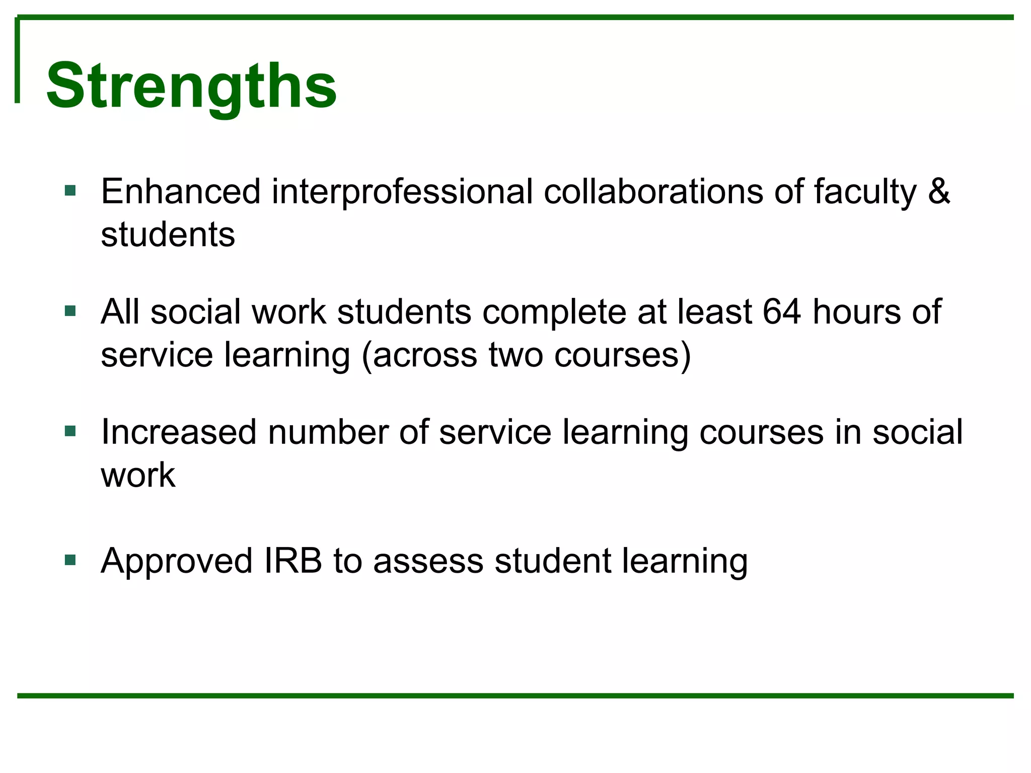 Strengths
 Enhanced interprofessional collaborations of faculty &
students
 All social work students complete at least 64 hours of
service learning (across two courses)
 Increased number of service learning courses in social
work
 Approved IRB to assess student learning
 