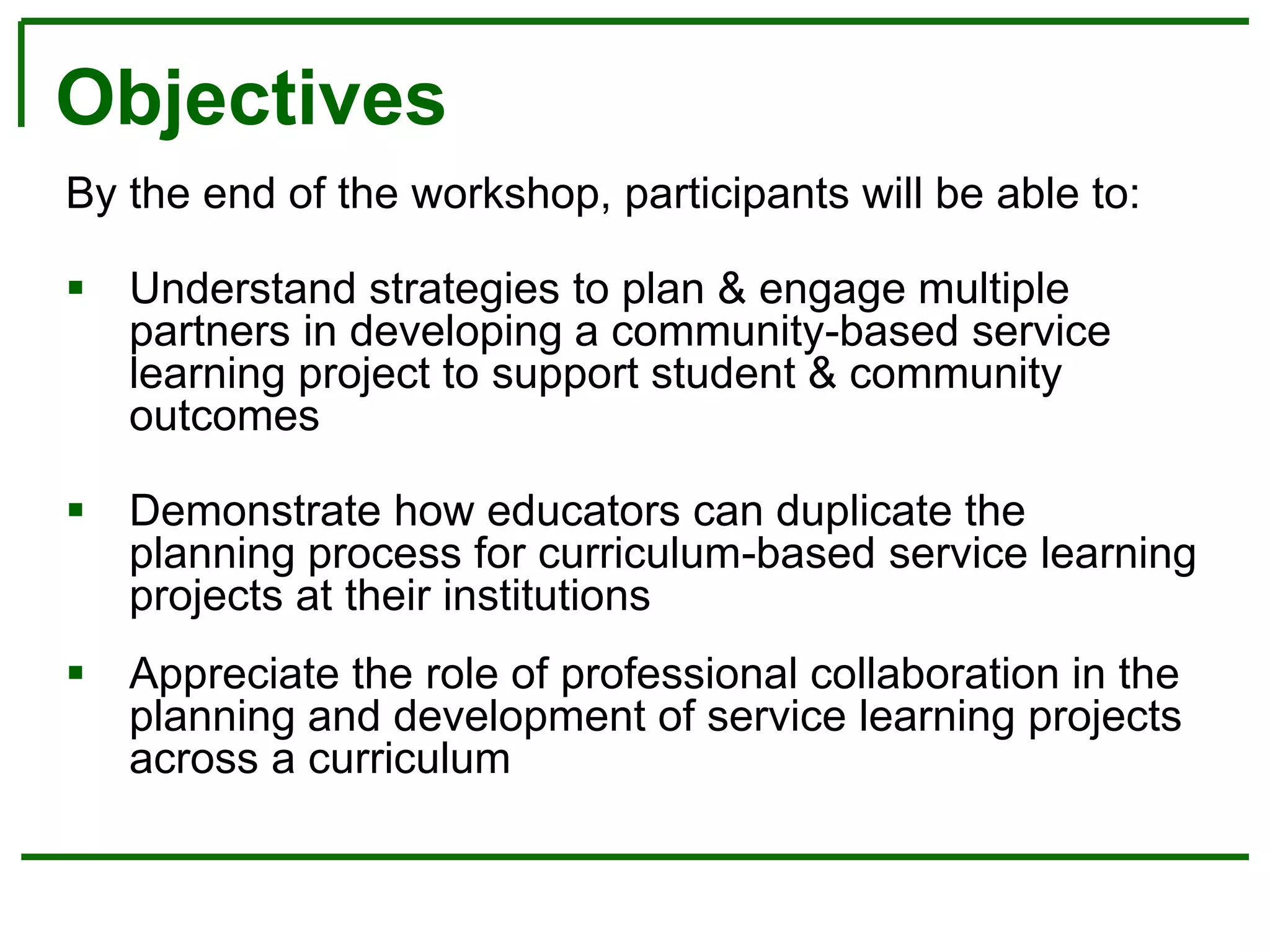 Objectives
By the end of the workshop, participants will be able to:
 Understand strategies to plan & engage multiple
partners in developing a community-based service
learning project to support student & community
outcomes
 Demonstrate how educators can duplicate the
planning process for curriculum-based service learning
projects at their institutions
 Appreciate the role of professional collaboration in the
planning and development of service learning projects
across a curriculum
 