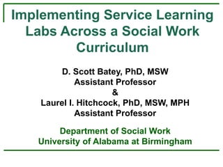 Implementing Service Learning
Labs Across a Social Work
Curriculum
D. Scott Batey, PhD, MSW
Assistant Professor
&
Laurel I. Hitchcock, PhD, MSW, MPH
Assistant Professor
Department of Social Work
University of Alabama at Birmingham
 