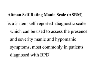Altman Self-Rating Mania Scale (ASRM)

is a 5-item self-reported diagnostic scale
which can be used to assess the presence
and severity manic and hypomanic
symptoms, most commonly in patients
diagnosed with BPD

 