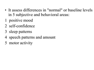 • It assess differences in "normal" or baseline levels
in 5 subjective and behavioral areas:
1 positive mood
2 self-confidence
3 sleep patterns
4 speech patterns and amount
5 motor activity

 