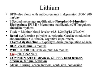 Lithium
• BPD–also along with antidepressants in depression :900-1800
mg/day
• ? Second messenger modification-Phosphatidyl-InositolBiphosphate [PIP2] / Membrane stabilization/5HT/regulates
circadian rhythms
• Toxic = Monitor blood levels= (0.8-1.2mEq/L) OW/OM
• Renal dysfunction polydipsia, polyuria, Cardiac conduction
abnormalities, GI, tremor, cognitive impairment,
Thyroid dysfunction – hypothyroidism, precipitation of acne
• BUN, creatinine: 3 months
• WBC, THYROID, urine output: 3-6 months
C/I:- PREGNANCY
• COMMON A/E: H, dryness, GI, PPP, hand tremor,
dizziness, fatigue, sedation
• Ataxia, slurring, coarse tremors, confusion, convulsion

 